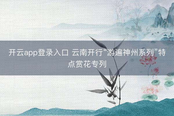 开云app登录入口 云南开行“游遍神州系列”特点赏花专列