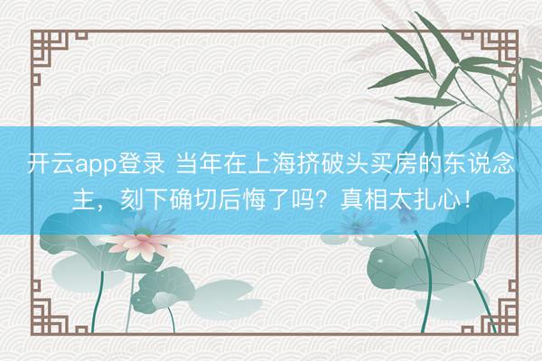 开云app登录 当年在上海挤破头买房的东说念主，刻下确切后悔了吗？真相太扎心！