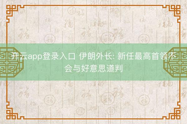 开云app登录入口 伊朗外长: 新任最高首领不会与好意思道判